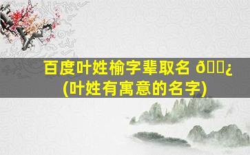百度叶姓榆字辈取名 🌿 (叶姓有寓意的名字)